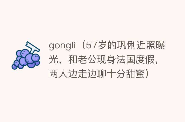 gongli（57岁的巩俐近照曝光，和老公现身法国度假，两人边走边聊十分甜蜜）