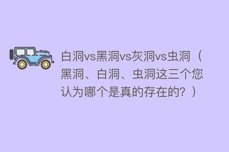 白洞vs黑洞vs灰洞vs虫洞（黑洞、白洞、虫洞这三个您认为哪个是真的存在的？）