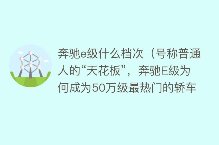 奔驰e级什么档次（号称普通人的“天花板”，奔驰E级为何成为50万级最热门的轿车？）