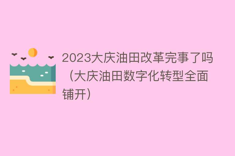 2023大庆油田改革完事了吗（大庆油田数字化转型全面铺开）