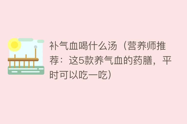 补气血喝什么汤（营养师推荐：这5款养气血的药膳，平时可以吃一吃）