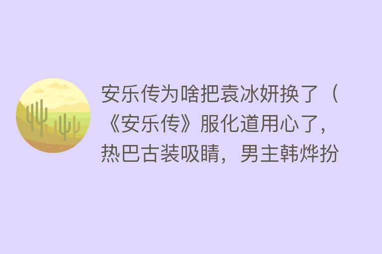 安乐传为啥把袁冰妍换了（《安乐传》服化道用心了，热巴古装吸睛，男主韩烨扮相火上热搜）