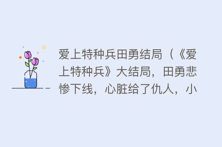 爱上特种兵田勇结局（《爱上特种兵》大结局，田勇悲惨下线，心脏给了仇人，小雪太惨了）