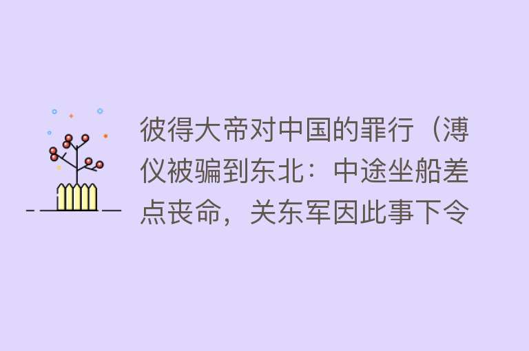 彼得大帝对中国的罪行（溥仪被骗到东北：中途坐船差点丧命，关东军因此事下令要烧死溥仪）