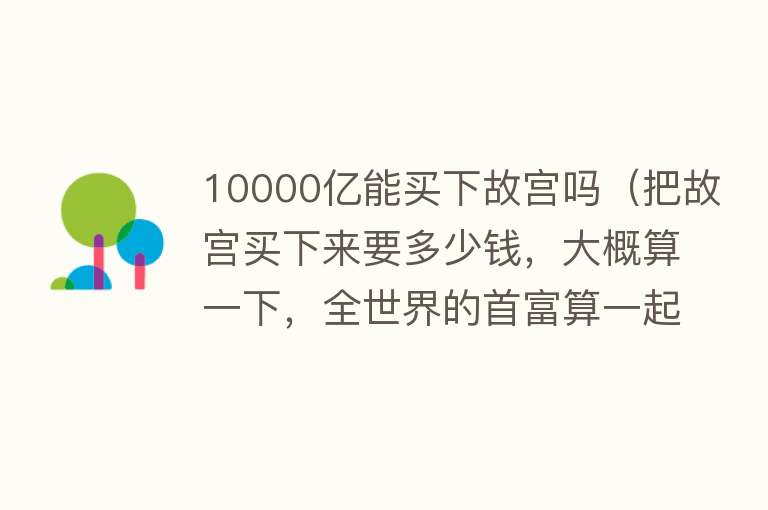 10000亿能买下故宫吗（把故宫买下来要多少钱，大概算一下，全世界的首富算一起也买不起）