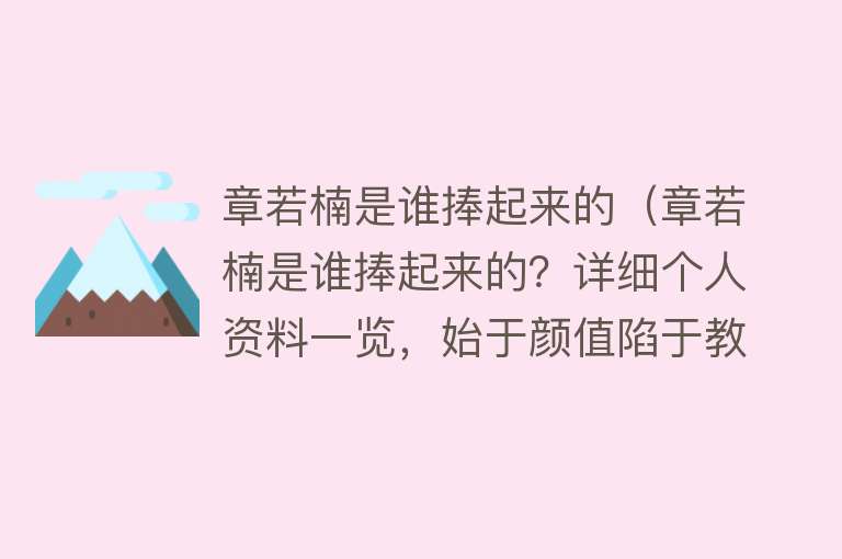 章若楠是谁捧起来的（章若楠是谁捧起来的？详细个人资料一览，始于颜值陷于教养）