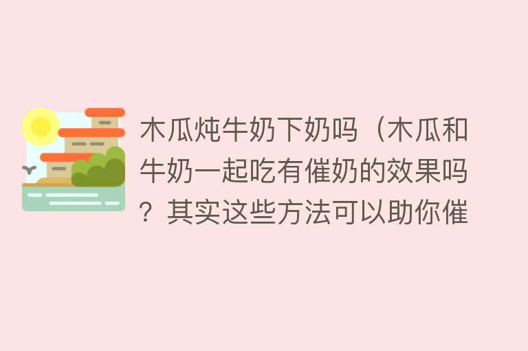 木瓜炖牛奶下奶吗（木瓜和牛奶一起吃有催奶的效果吗？其实这些方法可以助你催奶）