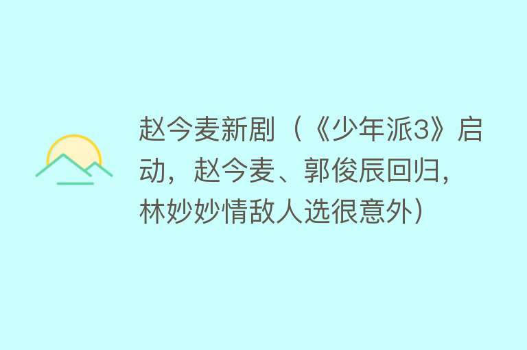 赵今麦新剧（《少年派3》启动，赵今麦、郭俊辰回归，林妙妙情敌人选很意外）