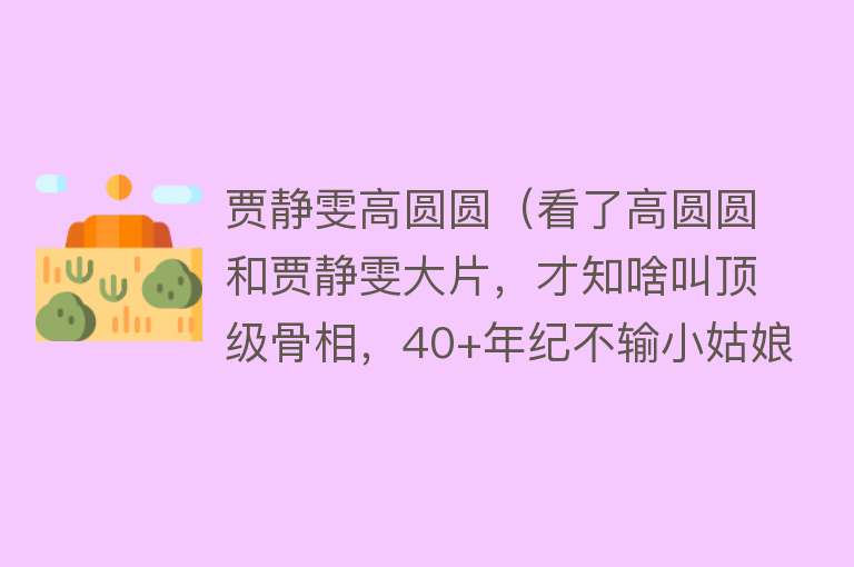 贾静雯高圆圆（看了高圆圆和贾静雯大片，才知啥叫顶级骨相，40+年纪不输小姑娘）