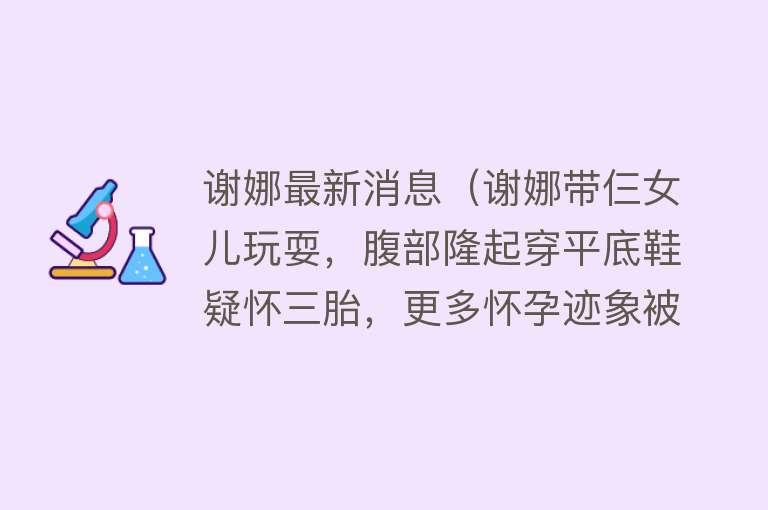 谢娜最新消息（谢娜带仨女儿玩耍，腹部隆起穿平底鞋疑怀三胎，更多怀孕迹象被扒）