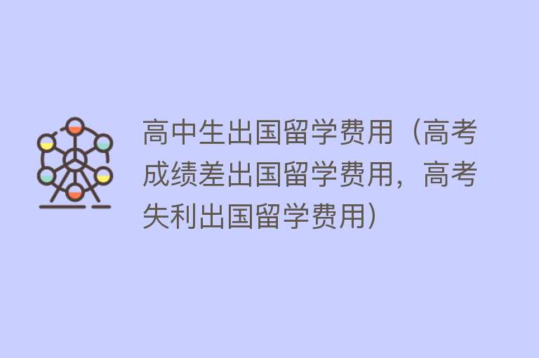 高中生出国留学费用（高考成绩差出国留学费用，高考失利出国留学费用）