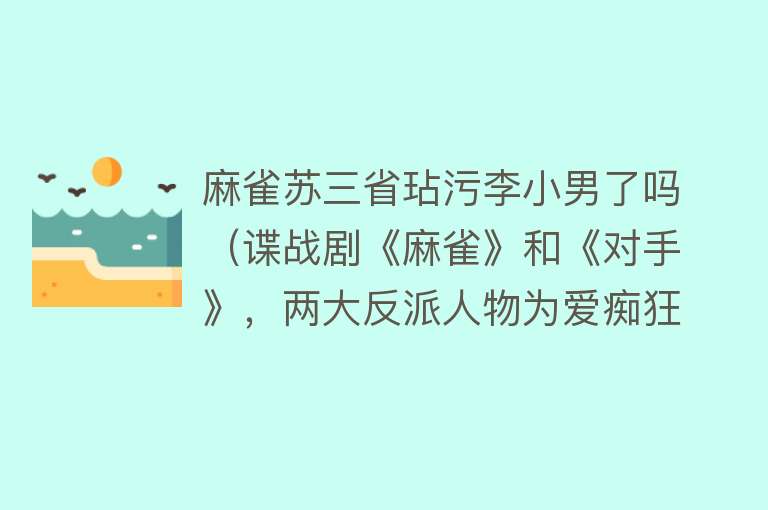 麻雀苏三省玷污李小男了吗（谍战剧《麻雀》和《对手》，两大反派人物为爱痴狂，值得同情吗？）