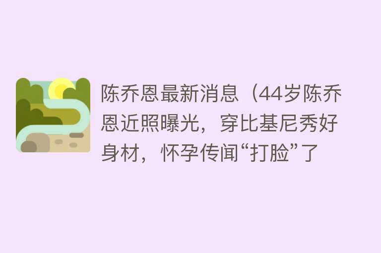 陈乔恩最新消息（44岁陈乔恩近照曝光，穿比基尼秀好身材，怀孕传闻“打脸”了）