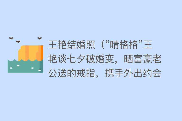 王艳结婚照（“晴格格”王艳谈七夕破婚变，晒富豪老公送的戒指，携手外出约会）