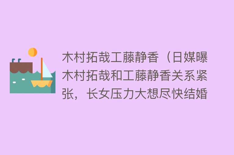 木村拓哉工藤静香（日媒曝木村拓哉和工藤静香关系紧张，长女压力大想尽快结婚）