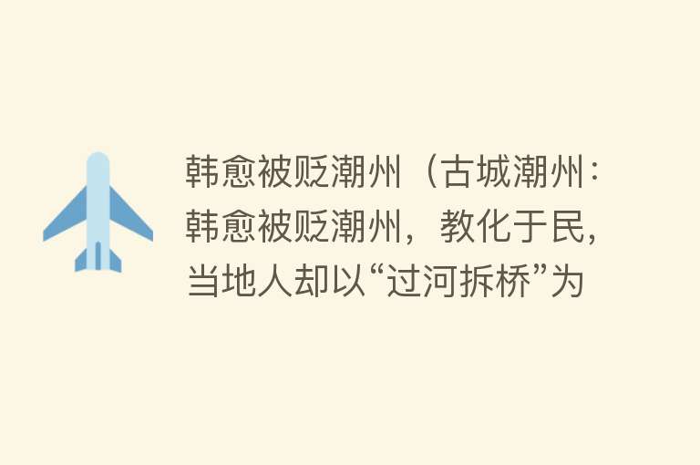 韩愈被贬潮州（古城潮州：韩愈被贬潮州，教化于民，当地人却以“过河拆桥”为荣）