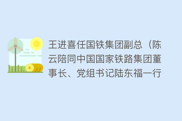 王进喜任国铁集团副总（陈云陪同中国国家铁路集团董事长、党组书记陆东福一行到北京丰台站调研指导工作）