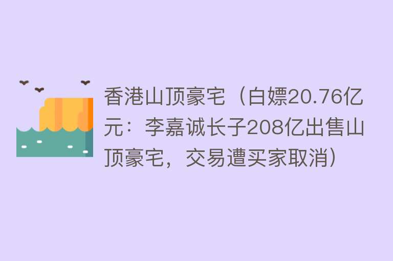 香港山顶豪宅（白嫖20.76亿元：李嘉诚长子208亿出售山顶豪宅，交易遭买家取消）