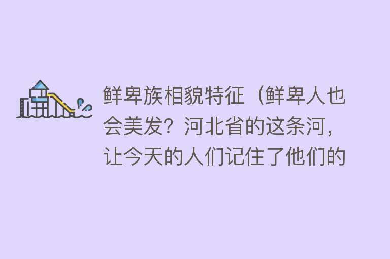 鲜卑族相貌特征（鲜卑人也会美发？河北省的这条河，让今天的人们记住了他们的形象）