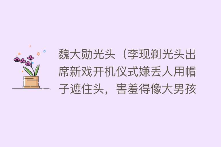 魏大勋光头（李现剃光头出席新戏开机仪式嫌丢人用帽子遮住头，害羞得像大男孩）