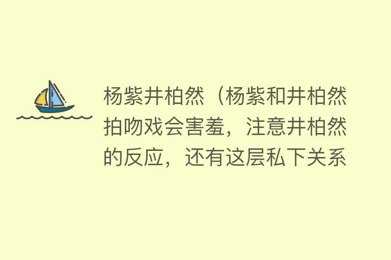 杨紫井柏然（杨紫和井柏然拍吻戏会害羞，注意井柏然的反应，还有这层私下关系）