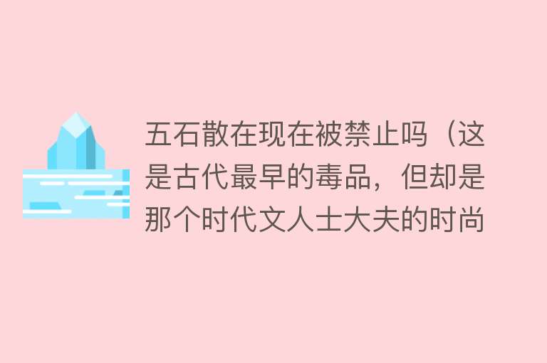 五石散在现在被禁止吗（这是古代最早的毒品，但却是那个时代文人士大夫的时尚爱好）