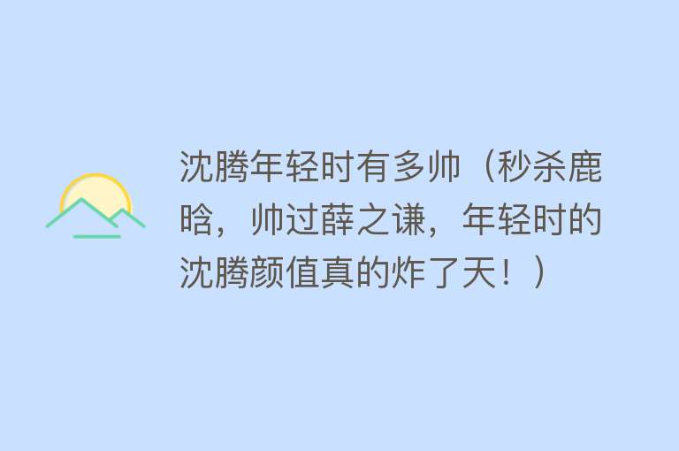 沈腾年轻时有多帅（秒杀鹿晗，帅过薛之谦，年轻时的沈腾颜值真的炸了天！）