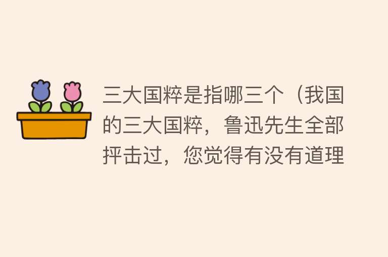 三大国粹是指哪三个（我国的三大国粹，鲁迅先生全部抨击过，您觉得有没有道理）