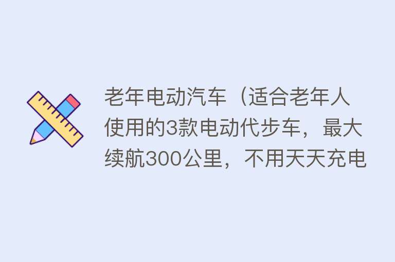 老年电动汽车（适合老年人使用的3款电动代步车，最大续航300公里，不用天天充电）