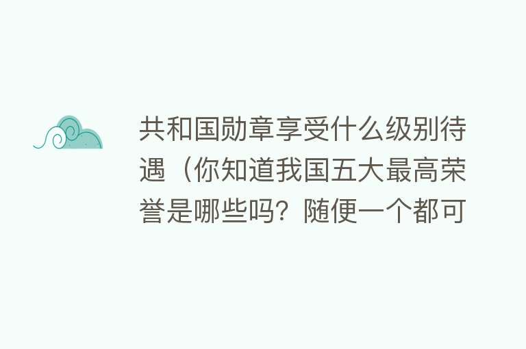 共和国勋章享受什么级别待遇（你知道我国五大最高荣誉是哪些吗？随便一个都可以改写族谱）