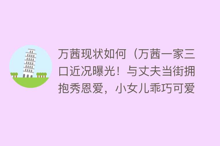 万茜现状如何（万茜一家三口近况曝光！与丈夫当街拥抱秀恩爱，小女儿乖巧可爱）