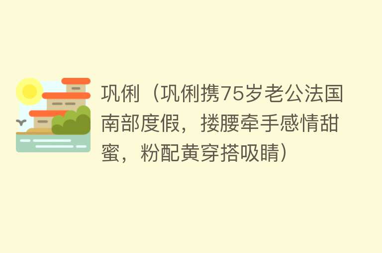 巩俐（巩俐携75岁老公法国南部度假，搂腰牵手感情甜蜜，粉配黄穿搭吸睛）