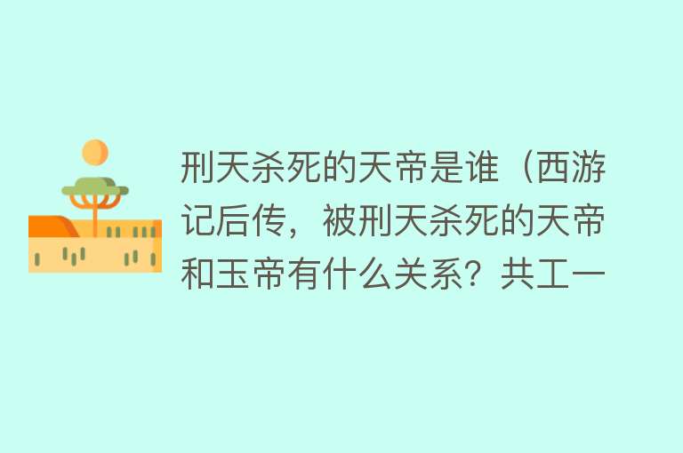 刑天杀死的天帝是谁（西游记后传，被刑天杀死的天帝和玉帝有什么关系？共工一语道破）