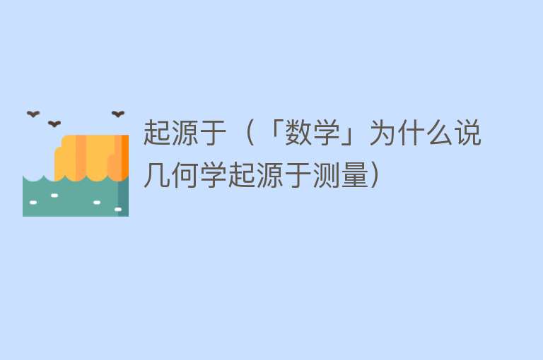 起源于（「数学」为什么说几何学起源于测量）