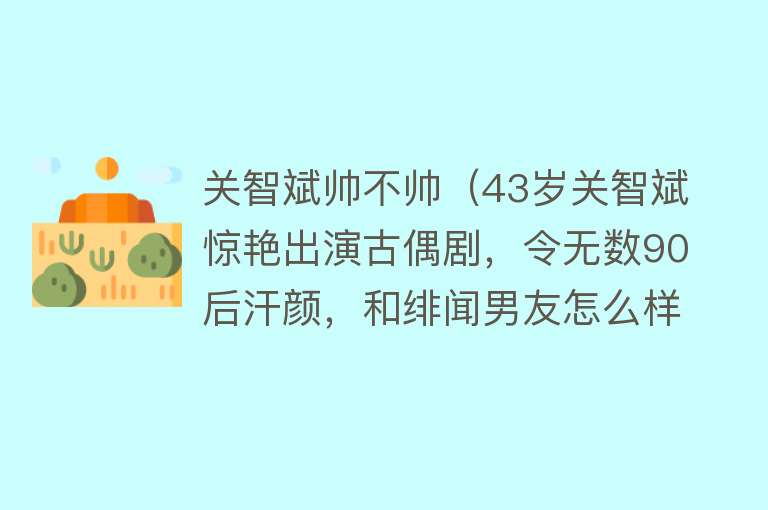 关智斌帅不帅（43岁关智斌惊艳出演古偶剧，令无数90后汗颜，和绯闻男友怎么样了）