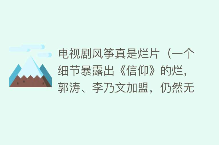 电视剧风筝真是烂片（一个细节暴露出《信仰》的烂，郭涛、李乃文加盟，仍然无法挽救）