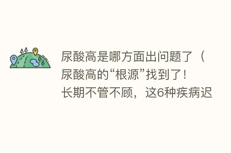 尿酸高是哪方面出问题了（尿酸高的“根源”找到了！长期不管不顾，这6种疾病迟早找上门）