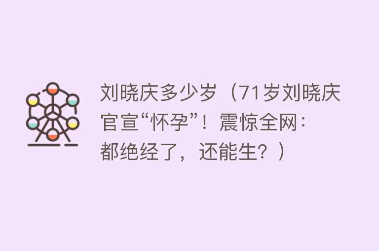 刘晓庆多少岁（71岁刘晓庆官宣“怀孕”！震惊全网：都绝经了，还能生？）