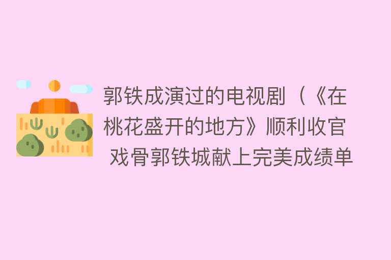 郭铁成演过的电视剧（《在桃花盛开的地方》顺利收官 戏骨郭铁城献上完美成绩单）