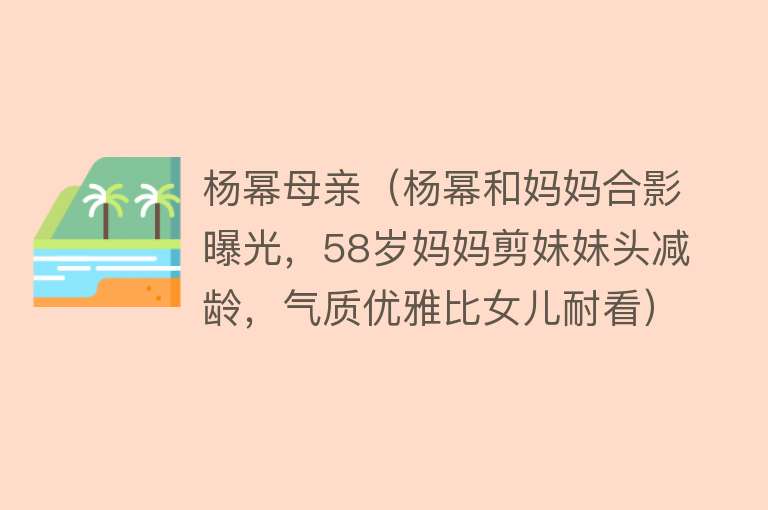 杨幂母亲（杨幂和妈妈合影曝光，58岁妈妈剪妹妹头减龄，气质优雅比女儿耐看）