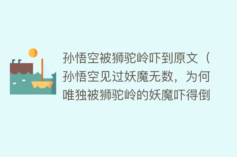 孙悟空被狮驼岭吓到原文（孙悟空见过妖魔无数，为何唯独被狮驼岭的妖魔吓得倒地不起）