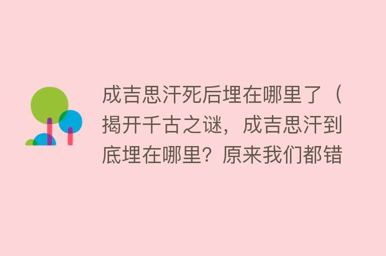 成吉思汗死后埋在哪里了（揭开千古之谜，成吉思汗到底埋在哪里？原来我们都错了）