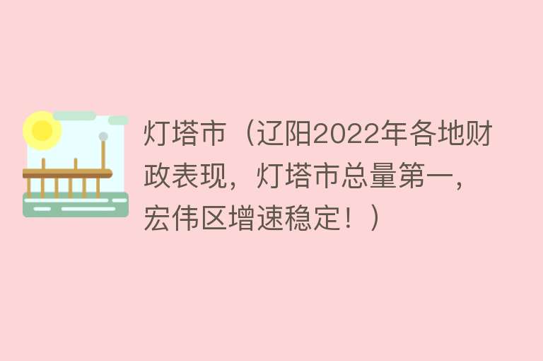 灯塔市（辽阳2022年各地财政表现，灯塔市总量第一，宏伟区增速稳定！）