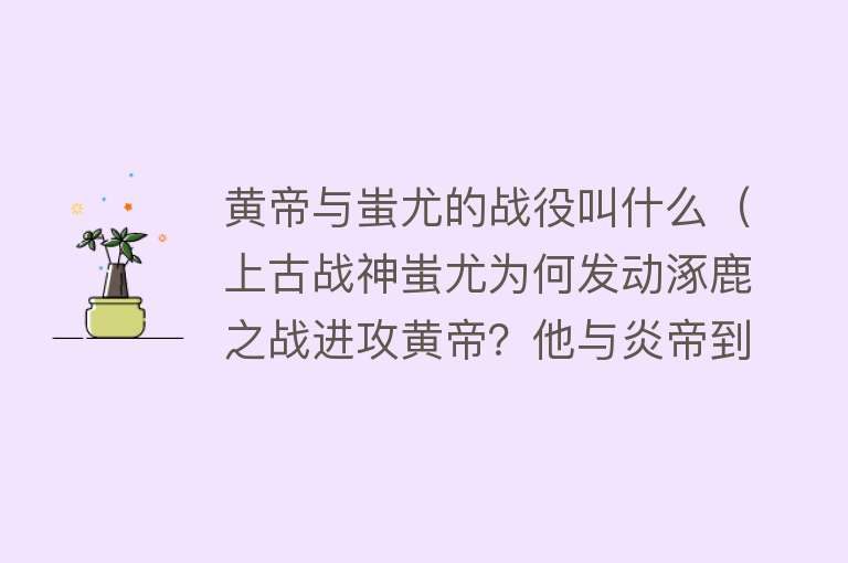 黄帝与蚩尤的战役叫什么（上古战神蚩尤为何发动涿鹿之战进攻黄帝？他与炎帝到底是啥关系？）