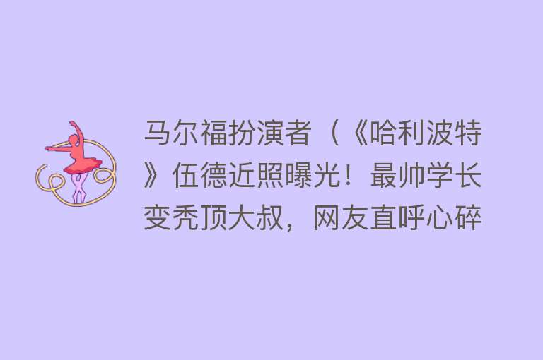 马尔福扮演者（《哈利波特》伍德近照曝光！最帅学长变秃顶大叔，网友直呼心碎）