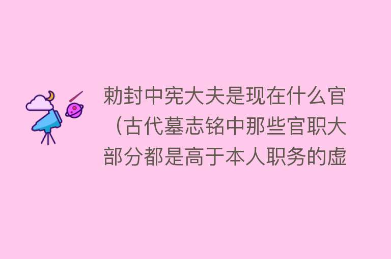 勅封中宪大夫是现在什么官（古代墓志铭中那些官职大部分都是高于本人职务的虚衔）