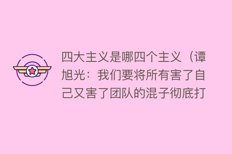 四大主义是哪四个主义（谭旭光：我们要将所有害了自己又害了团队的混子彻底打扫干净）