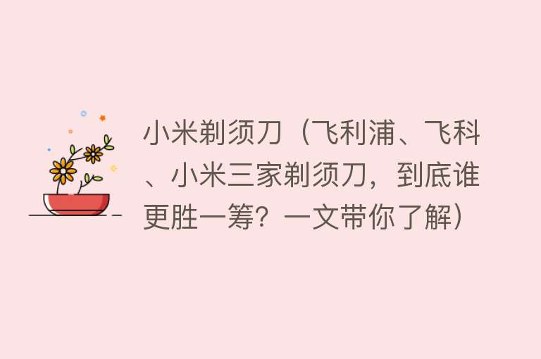 小米剃须刀（飞利浦、飞科、小米三家剃须刀，到底谁更胜一筹？一文带你了解）