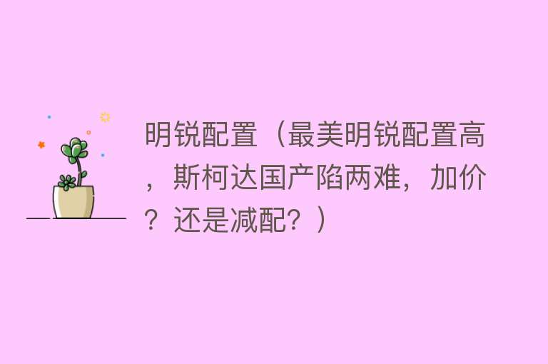 明锐配置（最美明锐配置高，斯柯达国产陷两难，加价？还是减配？）