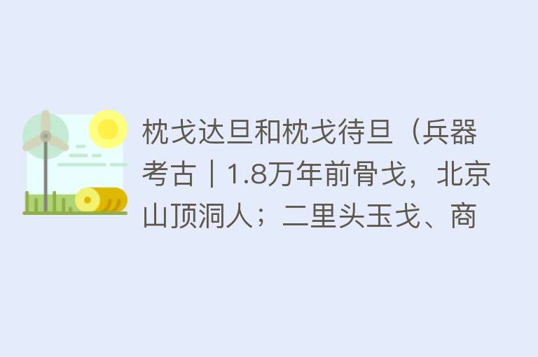 枕戈达旦和枕戈待旦（兵器考古｜1.8万年前骨戈，北京山顶洞人；二里头玉戈、商周铜戈）